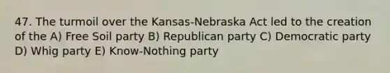 47. The turmoil over the Kansas-Nebraska Act led to the creation of the A) Free Soil party B) Republican party C) Democratic party D) Whig party E) Know-Nothing party