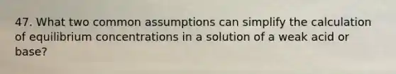 47. What two common assumptions can simplify the calculation of <a href='https://www.questionai.com/knowledge/k7WBt46rHg-equilibrium-concentrations' class='anchor-knowledge'>equilibrium concentrations</a> in a solution of a weak acid or base?