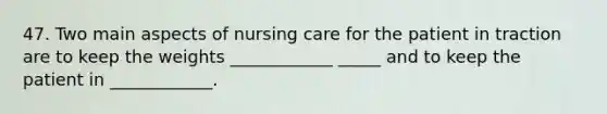 47. Two main aspects of nursing care for the patient in traction are to keep the weights ____________ _____ and to keep the patient in ____________.