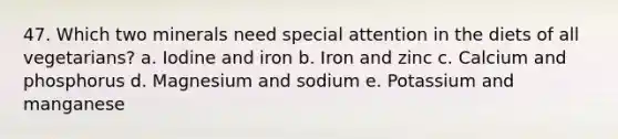 47. Which two minerals need special attention in the diets of all vegetarians? a. Iodine and iron b. Iron and zinc c. Calcium and phosphorus d. Magnesium and sodium e. Potassium and manganese