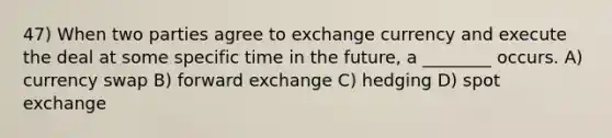 47) When two parties agree to exchange currency and execute the deal at some specific time in the future, a ________ occurs. A) currency swap B) forward exchange C) hedging D) spot exchange