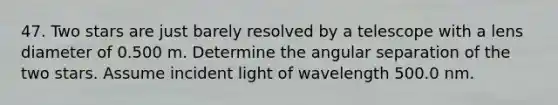 47. Two stars are just barely resolved by a telescope with a lens diameter of 0.500 m. Determine the angular separation of the two stars. Assume incident light of wavelength 500.0 nm.