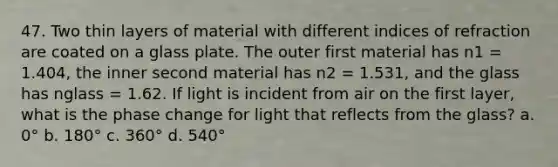 47. Two thin layers of material with different indices of refraction are coated on a glass plate. The outer first material has n1 = 1.404, the inner second material has n2 = 1.531, and the glass has nglass = 1.62. If light is incident from air on the first layer, what is the phase change for light that reflects from the glass? a. 0° b. 180° c. 360° d. 540°