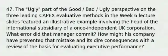 47. The "Ugly" part of the Good / Bad / Ugly perspective on the three leading CAPEX evaluative methods in the Week 6 lecture slides featured an illustrative example involving the head of the international subsidiary of a once-independent UK corporation. What error did that manager commit? How might his company have prevented that mistake and its dire consequences with a review of the basis for evaluating executive performance?