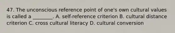 47. The unconscious reference point of one's own cultural values is called a ________. A. self-reference criterion B. cultural distance criterion C. cross cultural literacy D. cultural conversion