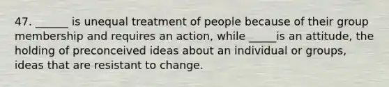 47. ______ is unequal treatment of people because of their group membership and requires an action, while _____is an attitude, the holding of preconceived ideas about an individual or groups, ideas that are resistant to change.