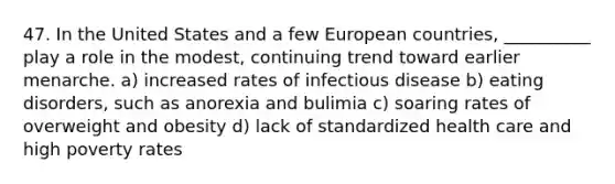 47. In the United States and a few European countries, __________ play a role in the modest, continuing trend toward earlier menarche. a) increased rates of infectious disease b) eating disorders, such as anorexia and bulimia c) soaring rates of overweight and obesity d) lack of standardized health care and high poverty rates