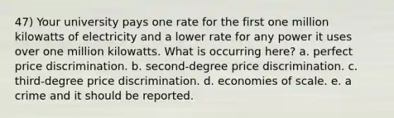 47) Your university pays one rate for the first one million kilowatts of electricity and a lower rate for any power it uses over one million kilowatts. What is occurring here? a. perfect price discrimination. b. second-degree price discrimination. c. third-degree price discrimination. d. economies of scale. e. a crime and it should be reported.