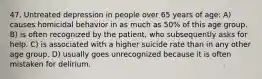 47. Untreated depression in people over 65 years of age: A) causes homicidal behavior in as much as 50% of this age group. B) is often recognized by the patient, who subsequently asks for help. C) is associated with a higher suicide rate than in any other age group. D) usually goes unrecognized because it is often mistaken for delirium.