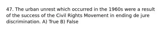 47. The urban unrest which occurred in the 1960s were a result of the success of the Civil Rights Movement in ending de jure discrimination. A) True B) False