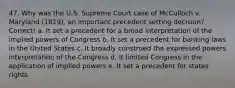 47. Why was the U.S. Supreme Court case of McCulloch v. Maryland (1819), an important precedent setting decision? Correct! a. It set a precedent for a broad interpretation of the implied powers of Congress b. It set a precedent for banking laws in the United States c. It broadly construed the expressed powers interpretation of the Congress d. It limited Congress in the application of implied powers e. It set a precedent for states rights