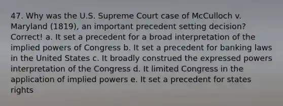 47. Why was the U.S. Supreme Court case of McCulloch v. Maryland (1819), an important precedent setting decision? Correct! a. It set a precedent for a broad interpretation of the implied powers of Congress b. It set a precedent for banking laws in the United States c. It broadly construed the expressed powers interpretation of the Congress d. It limited Congress in the application of implied powers e. It set a precedent for states rights