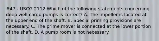 #47 - USCG 2112 Which of the following statements concerning deep well cargo pumps is correct? A. The impeller is located at the upper end of the shaft. B. Special priming provisions are necessary. C. The prime mover is connected at the lower portion of the shaft. D. A pump room is not necessary.