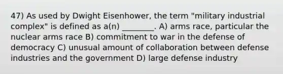 47) As used by Dwight Eisenhower, the term "military industrial complex" is defined as a(n) ________. A) arms race, particular the nuclear arms race B) commitment to war in the defense of democracy C) unusual amount of collaboration between defense industries and the government D) large defense industry