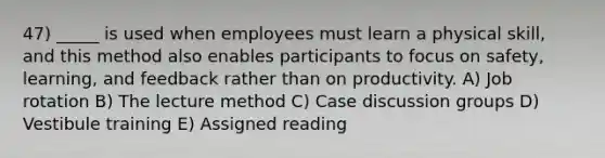 47) _____ is used when employees must learn a physical skill, and this method also enables participants to focus on safety, learning, and feedback rather than on productivity. A) Job rotation B) The lecture method C) Case discussion groups D) Vestibule training E) Assigned reading