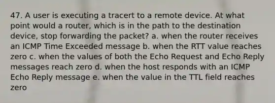 47. A user is executing a tracert to a remote device. At what point would a router, which is in the path to the destination device, stop forwarding the packet? a. when the router receives an ICMP Time Exceeded message b. when the RTT value reaches zero c. when the values of both the Echo Request and Echo Reply messages reach zero d. when the host responds with an ICMP Echo Reply message e. when the value in the TTL field reaches zero