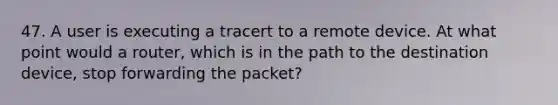 47. A user is executing a tracert to a remote device. At what point would a router, which is in the path to the destination device, stop forwarding the packet?