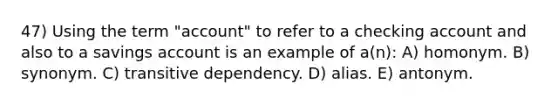 47) Using the term "account" to refer to a checking account and also to a savings account is an example of a(n): A) homonym. B) synonym. C) transitive dependency. D) alias. E) antonym.