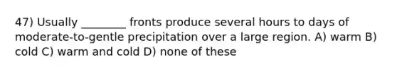 47) Usually ________ fronts produce several hours to days of moderate-to-gentle precipitation over a large region. A) warm B) cold C) warm and cold D) none of these