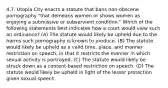 4.7. Utopia City enacts a statute that bans non-obscene pornography "that demeans women or shows women as enjoying a submissive or subservient condition." Which of the following statements best indicates how a court would view such an ordinance? (A) The statute would likely be upheld due to the harms such pornography is known to produce. (B) The statute would likely be upheld as a valid time, place, and manner restriction on speech, in that it restricts the manner in which sexual activity is portrayed. (C) The statute would likely be struck down as a content-based restriction on speech. (D) The statute would likely be upheld in light of the lesser protection given sexual speech.