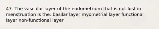 47. The vascular layer of the endometrium that is not lost in menstruation is the: basilar layer myometrial layer functional layer non-functional layer