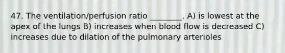 47. The ventilation/perfusion ratio ________. A) is lowest at the apex of the lungs B) increases when blood flow is decreased C) increases due to dilation of the pulmonary arterioles