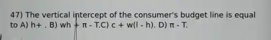 47) The vertical intercept of the consumer's budget line is equal to A) h+ . B) wh + π - T.C) c + w(l - h). D) π - T.