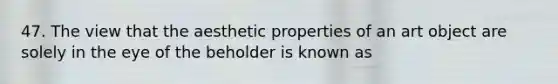 47. The view that the aesthetic properties of an art object are solely in the eye of the beholder is known as
