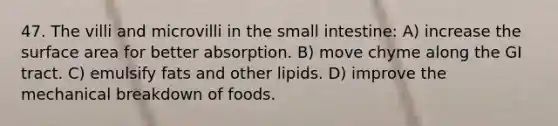 47. The villi and microvilli in the small intestine: A) increase the surface area for better absorption. B) move chyme along the GI tract. C) emulsify fats and other lipids. D) improve the mechanical breakdown of foods.