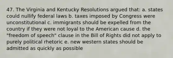 47. The Virginia and Kentucky Resolutions argued that: a. states could nullify federal laws b. taxes imposed by Congress were unconstitutional c. immigrants should be expelled from the country if they were not loyal to the American cause d. the "freedom of speech" clause in the Bill of Rights did not apply to purely political rhetoric e. new western states should be admitted as quickly as possible