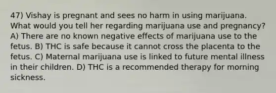 47) Vishay is pregnant and sees no harm in using marijuana. What would you tell her regarding marijuana use and pregnancy? A) There are no known negative effects of marijuana use to the fetus. B) THC is safe because it cannot cross the placenta to the fetus. C) Maternal marijuana use is linked to future mental illness in their children. D) THC is a recommended therapy for morning sickness.