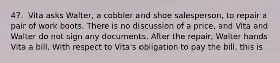 47. ​ Vita asks Walter, a cobbler and shoe salesperson, to repair a pair of work boots. There is no discussion of a price, and Vita and Walter do not sign any documents. After the repair, Walter hands Vita a bill. With respect to Vita's obligation to pay the bill, this is