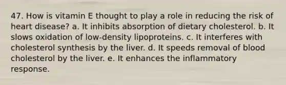 47. How is vitamin E thought to play a role in reducing the risk of heart disease?​ a. ​It inhibits absorption of dietary cholesterol. b. ​It slows oxidation of low-density lipoproteins. c. ​It interferes with cholesterol synthesis by the liver. d. ​It speeds removal of blood cholesterol by the liver. e. ​It enhances the inflammatory response.