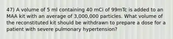 47) A volume of 5 ml containing 40 mCi of 99mTc is added to an MAA kit with an average of 3,000,000 particles. What volume of the reconstituted kit should be withdrawn to prepare a dose for a patient with severe pulmonary hypertension?