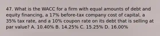 47. What is the WACC for a firm with equal amounts of debt and equity financing, a 17% before-tax company cost of capital, a 35% tax rate, and a 10% coupon rate on its debt that is selling at par value? A. 10.40% B. 14.25% C. 15.25% D. 16.00%