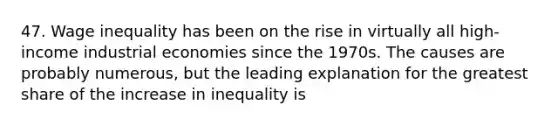 47. Wage inequality has been on the rise in virtually all high-income industrial economies since the 1970s. The causes are probably numerous, but the leading explanation for the greatest share of the increase in inequality is