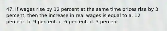 47. If wages rise by 12 percent at the same time prices rise by 3 percent, then the increase in real wages is equal to a. 12 percent. b. 9 percent. c. 6 percent. d. 3 percent.