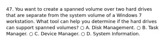 47. You want to create a spanned volume over two hard drives that are separate from the system volume of a Windows 7 workstation. What tool can help you determine if the hard drives can support spanned volumes? ○ A. Disk Management. ○ B. Task Manager. ○ C. Device Manager. ○ D. System Information.