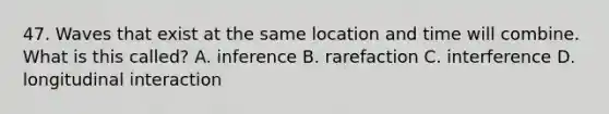 47. Waves that exist at the same location and time will combine. What is this called? A. inference B. rarefaction C. interference D. longitudinal interaction