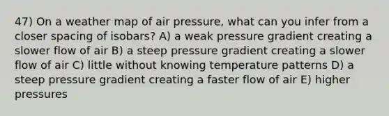 47) On a weather map of air pressure, what can you infer from a closer spacing of isobars? A) a weak pressure gradient creating a slower flow of air B) a steep pressure gradient creating a slower flow of air C) little without knowing temperature patterns D) a steep pressure gradient creating a faster flow of air E) higher pressures