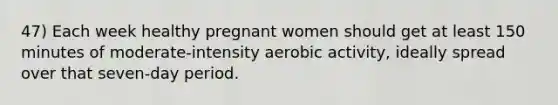 47) Each week healthy pregnant women should get at least 150 minutes of moderate-intensity aerobic activity, ideally spread over that seven-day period.