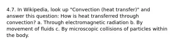 4.7. In Wikipedia, look up "Convection (heat transfer)" and answer this question: How is heat transferred through convection? a. Through electromagnetic radiation b. By movement of fluids c. By microscopic collisions of particles within the body.