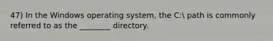 47) In the Windows operating system, the C: path is commonly referred to as the ________ directory.