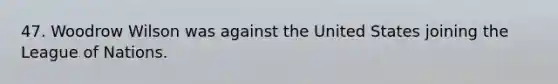 47. Woodrow Wilson was against the United States joining the League of Nations.