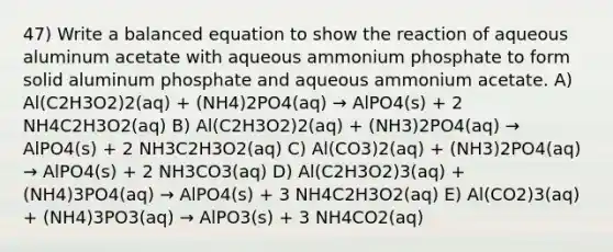 47) Write a balanced equation to show the reaction of aqueous aluminum acetate with aqueous ammonium phosphate to form solid aluminum phosphate and aqueous ammonium acetate. A) Al(C2H3O2)2(aq) + (NH4)2PO4(aq) → AlPO4(s) + 2 NH4C2H3O2(aq) B) Al(C2H3O2)2(aq) + (NH3)2PO4(aq) → AlPO4(s) + 2 NH3C2H3O2(aq) C) Al(CO3)2(aq) + (NH3)2PO4(aq) → AlPO4(s) + 2 NH3CO3(aq) D) Al(C2H3O2)3(aq) + (NH4)3PO4(aq) → AlPO4(s) + 3 NH4C2H3O2(aq) E) Al(CO2)3(aq) + (NH4)3PO3(aq) → AlPO3(s) + 3 NH4CO2(aq)