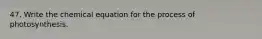 47. Write the chemical equation for the process of photosynthesis.