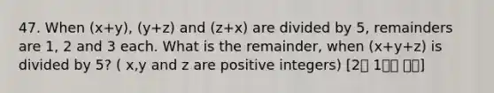 47. When (x+y), (y+z) and (z+x) are divided by 5, remainders are 1, 2 and 3 each. What is the remainder, when (x+y+z) is divided by 5? ( x,y and z are positive integers) [2월 1주차 후기]