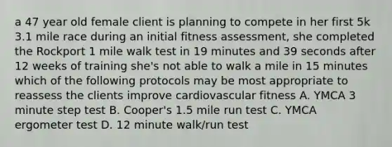 a 47 year old female client is planning to compete in her first 5k 3.1 mile race during an initial fitness assessment, she completed the Rockport 1 mile walk test in 19 minutes and 39 seconds after 12 weeks of training she's not able to walk a mile in 15 minutes which of the following protocols may be most appropriate to reassess the clients improve cardiovascular fitness A. YMCA 3 minute step test B. Cooper's 1.5 mile run test C. YMCA ergometer test D. 12 minute walk/run test