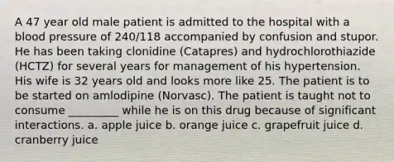 A 47 year old male patient is admitted to the hospital with a blood pressure of 240/118 accompanied by confusion and stupor. He has been taking clonidine (Catapres) and hydrochlorothiazide (HCTZ) for several years for management of his hypertension. His wife is 32 years old and looks more like 25. The patient is to be started on amlodipine (Norvasc). The patient is taught not to consume _________ while he is on this drug because of significant interactions. a. apple juice b. orange juice c. grapefruit juice d. cranberry juice