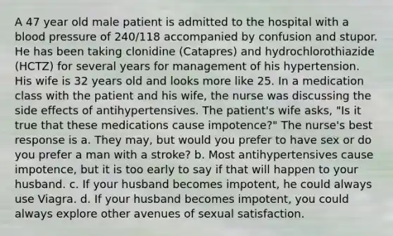 A 47 year old male patient is admitted to the hospital with a blood pressure of 240/118 accompanied by confusion and stupor. He has been taking clonidine (Catapres) and hydrochlorothiazide (HCTZ) for several years for management of his hypertension. His wife is 32 years old and looks more like 25. In a medication class with the patient and his wife, the nurse was discussing the side effects of antihypertensives. The patient's wife asks, "Is it true that these medications cause impotence?" The nurse's best response is a. They may, but would you prefer to have sex or do you prefer a man with a stroke? b. Most antihypertensives cause impotence, but it is too early to say if that will happen to your husband. c. If your husband becomes impotent, he could always use Viagra. d. If your husband becomes impotent, you could always explore other avenues of sexual satisfaction.